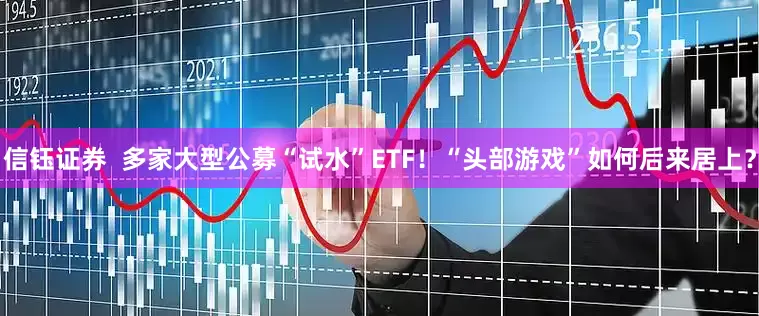 信钰证券  多家大型公募“试水”ETF！“头部游戏”如何后来居上？