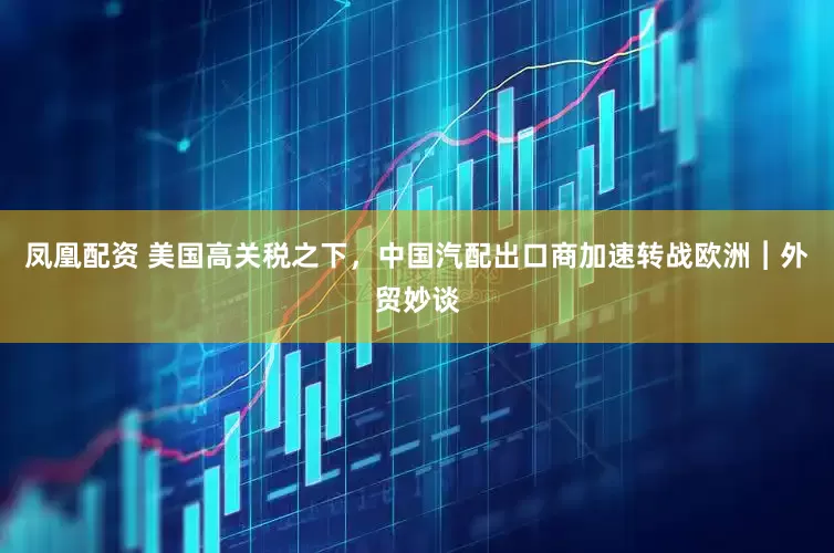 凤凰配资 美国高关税之下，中国汽配出口商加速转战欧洲︱外贸妙谈