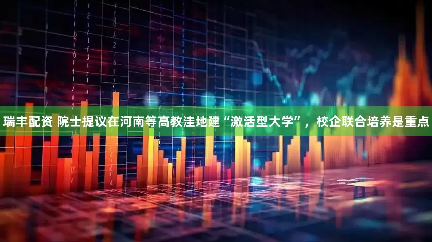 瑞丰配资 院士提议在河南等高教洼地建“激活型大学”，校企联合培养是重点