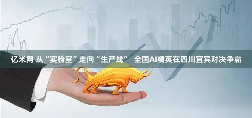 亿米网 从“实验室”走向“生产线”  全国AI精英在四川宜宾对决争霸
