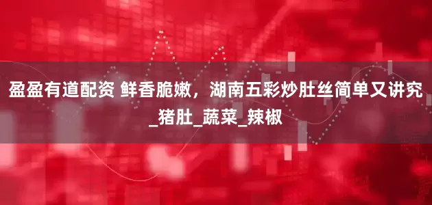 盈盈有道配资 鲜香脆嫩，湖南五彩炒肚丝简单又讲究_猪肚_蔬菜_辣椒