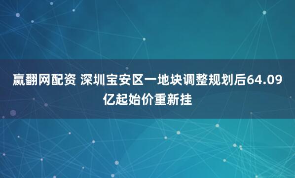 赢翻网配资 深圳宝安区一地块调整规划后64.09亿起始价重新挂