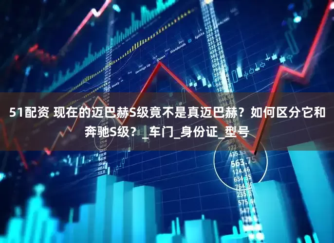 51配资 现在的迈巴赫S级竟不是真迈巴赫？如何区分它和奔驰S级？_车门_身份证_型号