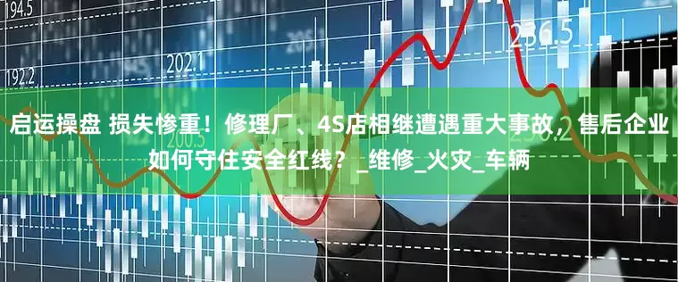 启运操盘 损失惨重！修理厂、4S店相继遭遇重大事故，售后企业如何守住安全红线？_维修_火灾_车辆