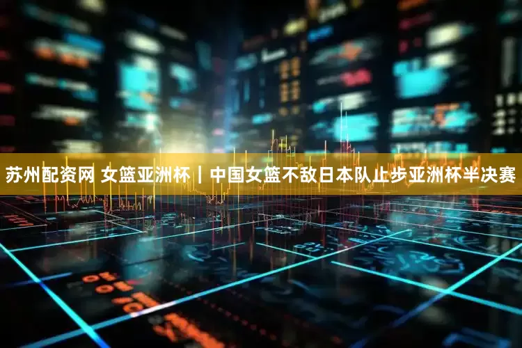 苏州配资网 女篮亚洲杯｜中国女篮不敌日本队止步亚洲杯半决赛