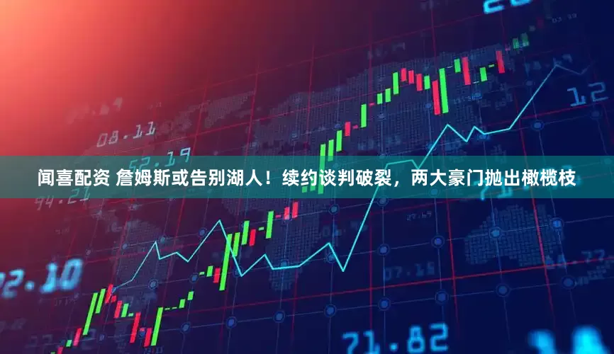 闻喜配资 詹姆斯或告别湖人！续约谈判破裂，两大豪门抛出橄榄枝