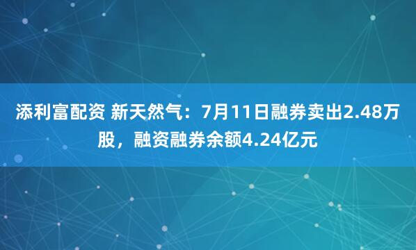 添利富配资 新天然气：7月11日融券卖出2.48万股，融资融券余额4.24亿元