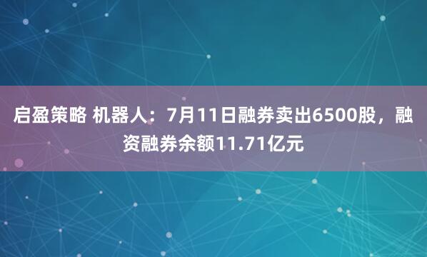 启盈策略 机器人：7月11日融券卖出6500股，融资融券余额11.71亿元