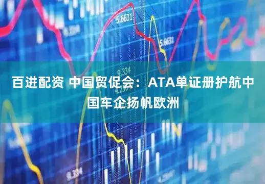 百进配资 中国贸促会：ATA单证册护航中国车企扬帆欧洲