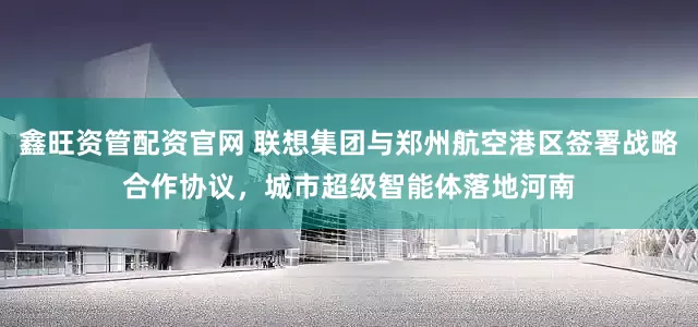 鑫旺资管配资官网 联想集团与郑州航空港区签署战略合作协议，城市超级智能体落地河南