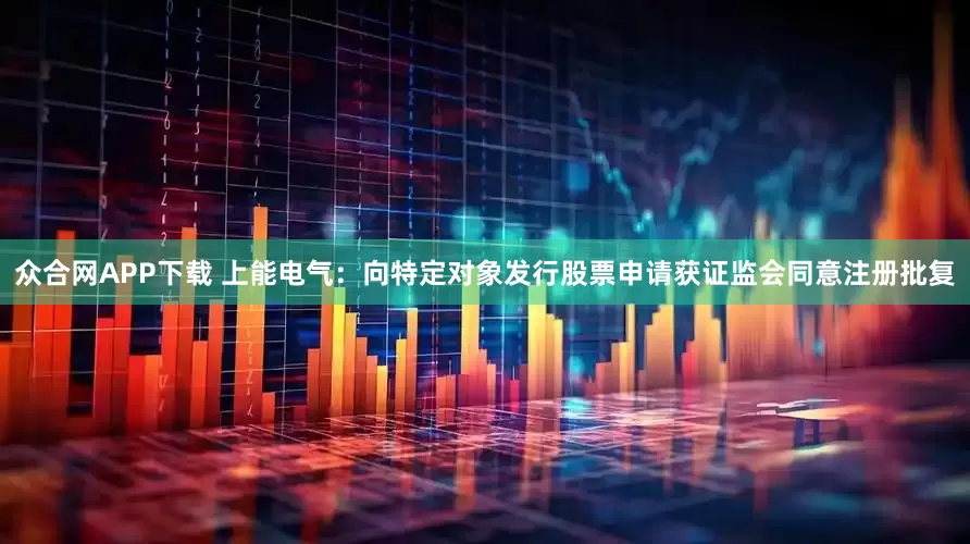 众合网APP下载 上能电气：向特定对象发行股票申请获证监会同意注册批复