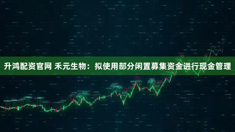 升鸿配资官网 禾元生物：拟使用部分闲置募集资金进行现金管理