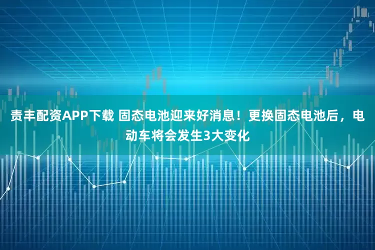 责丰配资APP下载 固态电池迎来好消息！更换固态电池后，电动车将会发生3大变化