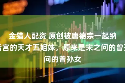 金猎人配资 原创被唐德宗一起纳入后宫的天才五姐妹，原来是宋之问的曾孙女