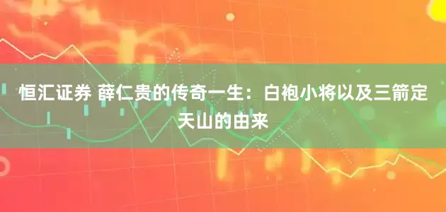 恒汇证券 薛仁贵的传奇一生：白袍小将以及三箭定天山的由来