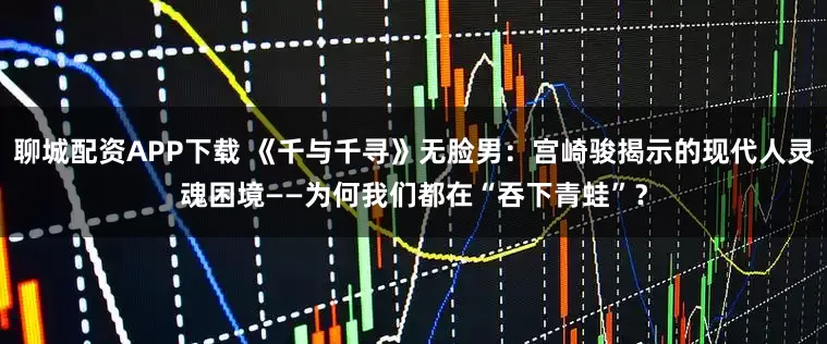 聊城配资APP下载 《千与千寻》无脸男：宫崎骏揭示的现代人灵魂困境——为何我们都在“吞下青蛙”？