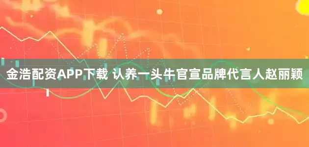 金浩配资APP下载 认养一头牛官宣品牌代言人赵丽颖