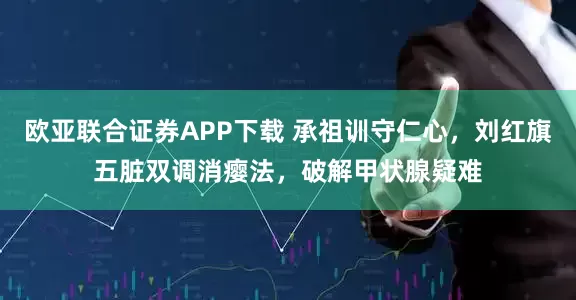 欧亚联合证券APP下载 承祖训守仁心，刘红旗五脏双调消瘿法，破解甲状腺疑难