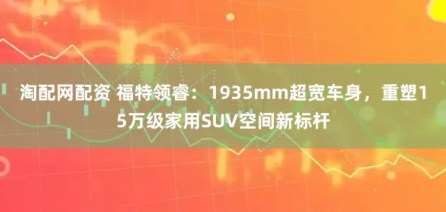 淘配网配资 福特领睿：1935mm超宽车身，重塑15万级家用SUV空间新标杆