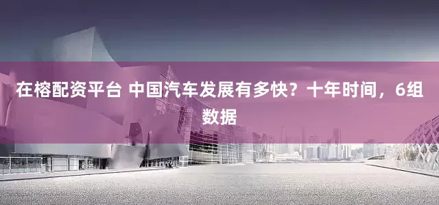 在榕配资平台 中国汽车发展有多快？十年时间，6组数据