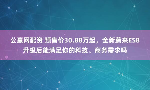 公赢网配资 预售价30.88万起，全新蔚来ES8升级后能满足你的科技、商务需求吗