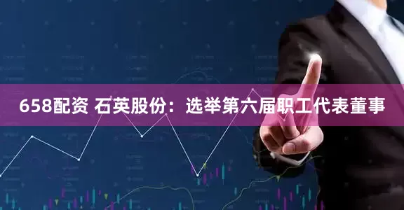 658配资 石英股份：选举第六届职工代表董事