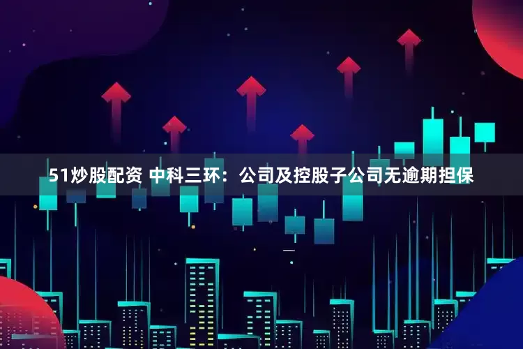 51炒股配资 中科三环：公司及控股子公司无逾期担保