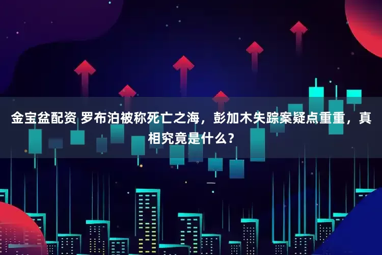 金宝盆配资 罗布泊被称死亡之海，彭加木失踪案疑点重重，真相究竟是什么？